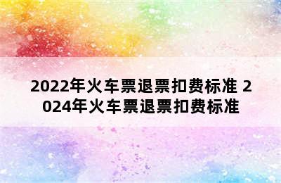 2022年火车票退票扣费标准 2024年火车票退票扣费标准